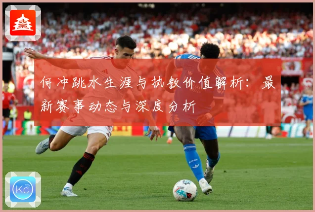 何冲跳水生涯与执教价值解析：最新赛事动态与深度分析