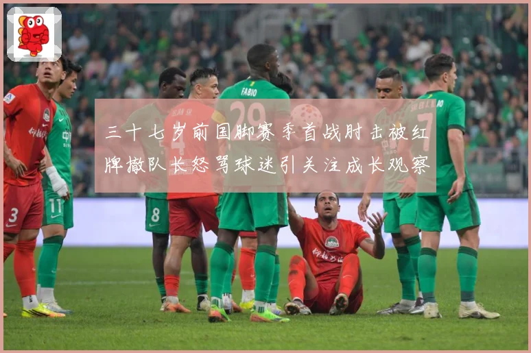 三十七岁前国脚赛季首战肘击被红牌撤队长怒骂球迷引关注成长观察：最新赛事动态与深度分析