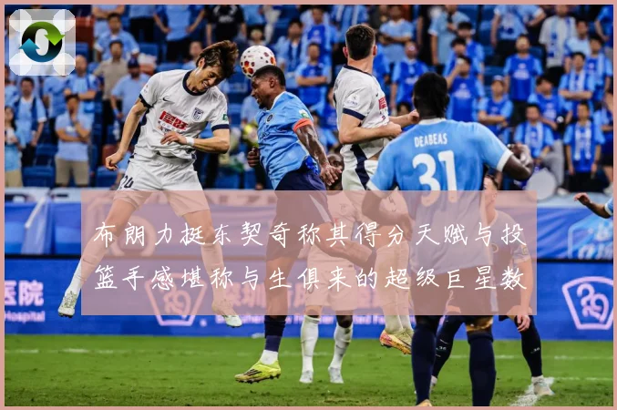 布朗力挺东契奇称其得分天赋与投篮手感堪称与生俱来的超级巨星数据研判：最新赛事动态与深度分析