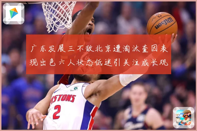 广东发展三不敌北京遭淘汰奎因表现出色六人状态低迷引关注成长观察：最新赛事动态与深度分析