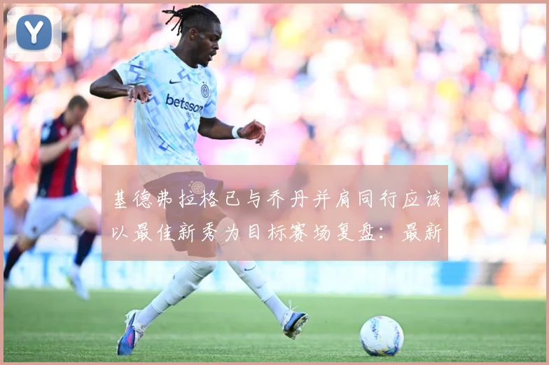 基德弗拉格已与乔丹并肩同行应该以最佳新秀为目标赛场复盘：最新赛事动态与深度分析