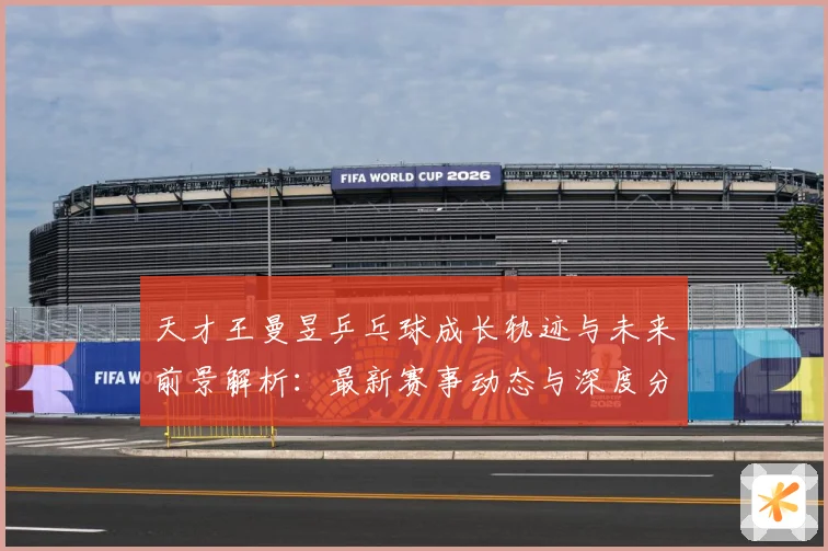 天才王曼昱乒乓球成长轨迹与未来前景解析：最新赛事动态与深度分析
