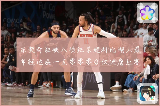 东契奇狂破八项纪录超科比湖人最年轻达成一五零零零分仅次詹杜赛场复盘：最新赛事动态与深度分析