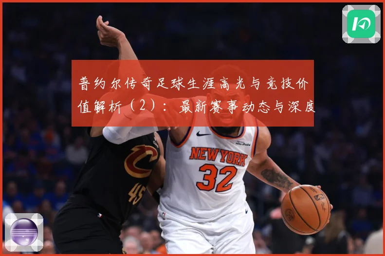 普约尔传奇足球生涯高光与竞技价值解析（2）：最新赛事动态与深度分析