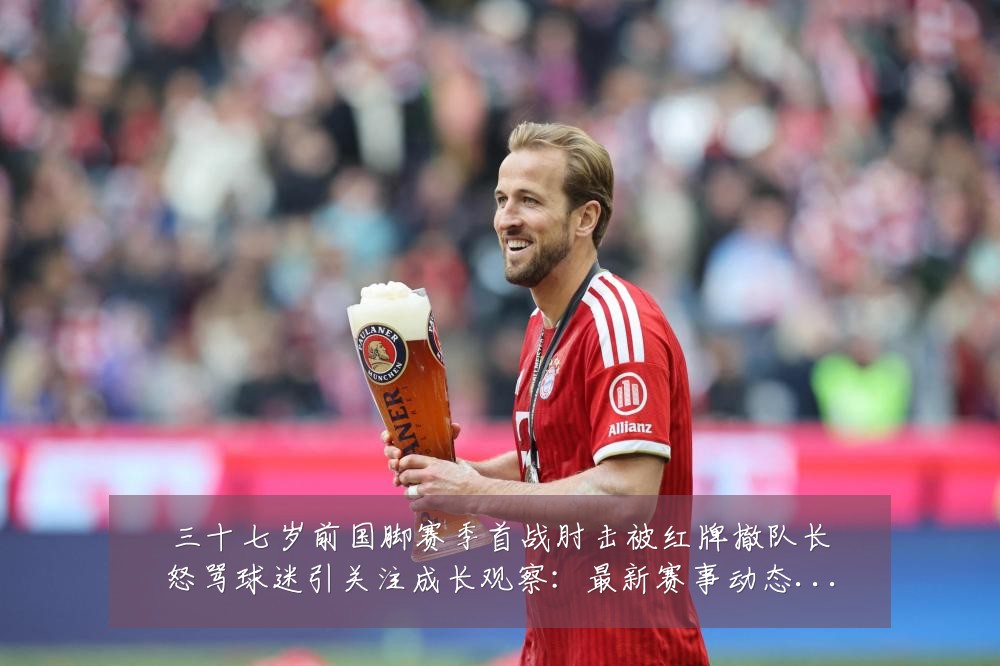 三十七岁前国脚赛季首战肘击被红牌撤队长怒骂球迷引关注成长观察:最新赛事动态与深度分析